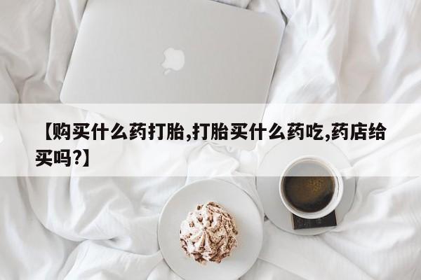 正品堕胎药咨询购买【购买什么药打胎,打胎买什么药吃,药店给买吗?】