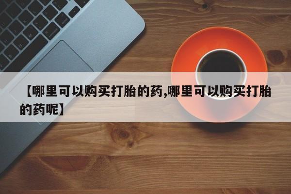 正品堕胎药咨询购买【哪里可以购买打胎的药,哪里可以购买打胎的药呢】