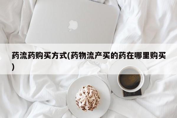 正品堕胎药咨询购买药流药购买方式(药物流产买的药在哪里购买)